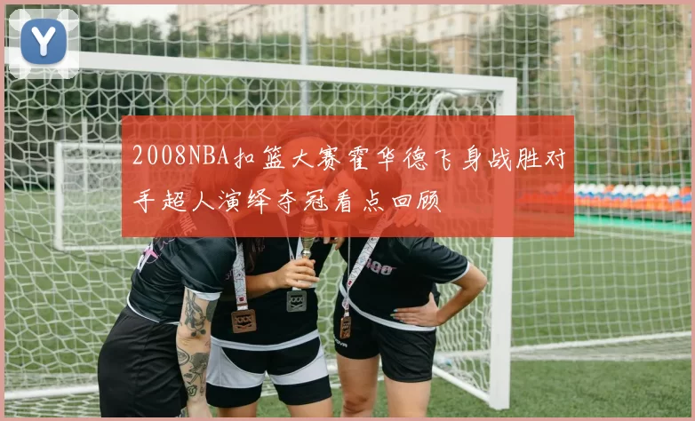 2008NBA扣篮大赛霍华德飞身战胜对手超人演绎夺冠看点回顾