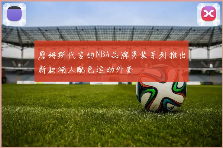 詹姆斯代言的NBA品牌男装系列推出新款湖人配色运动外套